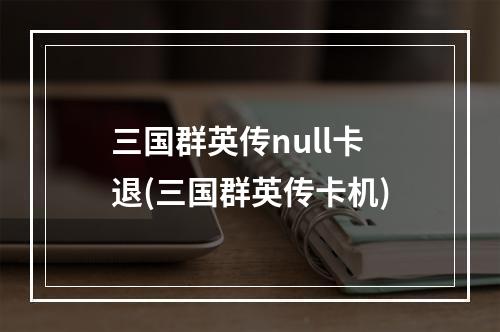 三国群英传null卡退(三国群英传卡机)