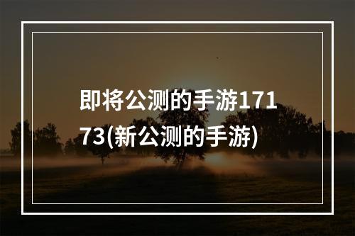 即将公测的手游17173(新公测的手游)