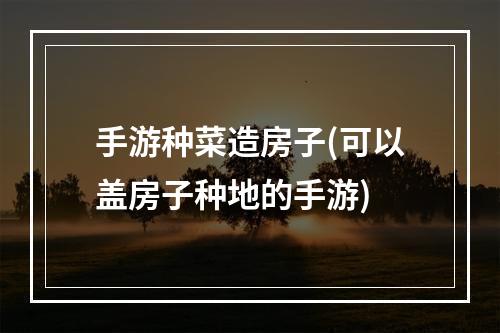 手游种菜造房子(可以盖房子种地的手游)