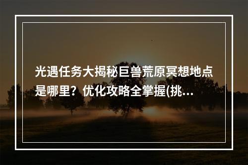 光遇任务大揭秘巨兽荒原冥想地点是哪里？优化攻略全掌握(挑战暴走巨兽)