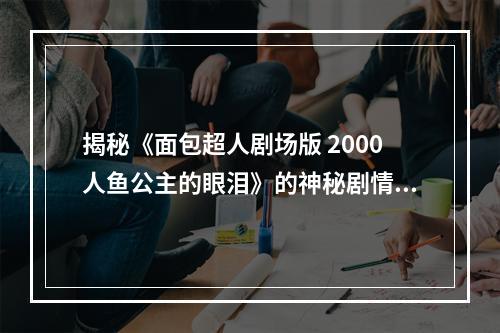 揭秘《面包超人剧场版 2000人鱼公主的眼泪》的神秘剧情(探究人鱼公主身世之谜)