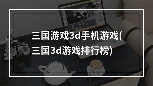 三国游戏3d手机游戏(三国3d游戏排行榜)