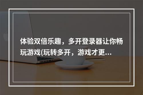 体验双倍乐趣，多开登录器让你畅玩游戏(玩转多开，游戏才更精彩)