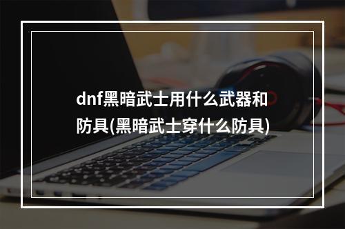 dnf黑暗武士用什么武器和防具(黑暗武士穿什么防具)