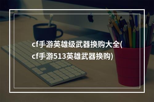 cf手游英雄级武器换购大全(cf手游513英雄武器换购)