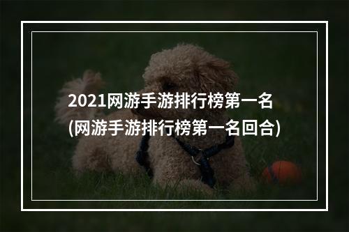 2021网游手游排行榜第一名(网游手游排行榜第一名回合)