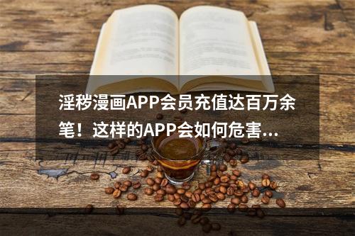 淫秽漫画APP会员充值达百万余笔！这样的APP会如何危害我们的心智？(羞羞漫画下载)