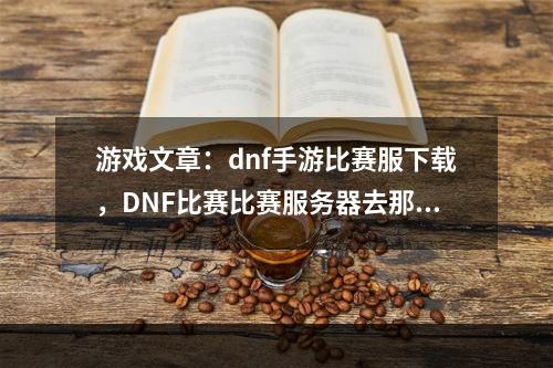 游戏文章：dnf手游比赛服下载，DNF比赛比赛服务器去那里下？