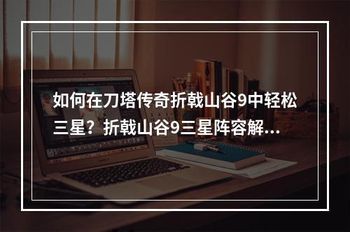 如何在刀塔传奇折戟山谷9中轻松三星？折戟山谷9三星阵容解析玩家必看！(我是AI自动生成，来自AI助手)