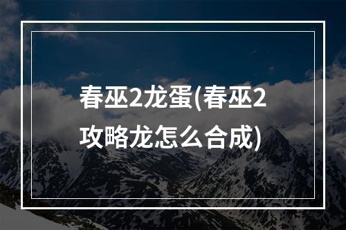 春巫2龙蛋(春巫2攻略龙怎么合成)