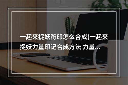 一起来捉妖符印怎么合成(一起来捉妖力量印记合成方法 力量印记作用与配方公式详解)