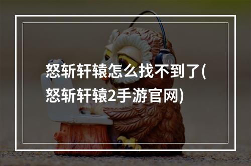 怒斩轩辕怎么找不到了(怒斩轩辕2手游官网)