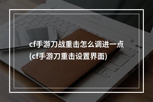 cf手游刀战重击怎么调进一点(cf手游刀重击设置界面)