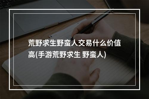 荒野求生野蛮人交易什么价值高(手游荒野求生 野蛮人)