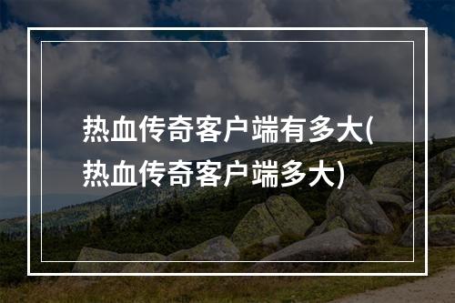 热血传奇客户端有多大(热血传奇客户端多大)