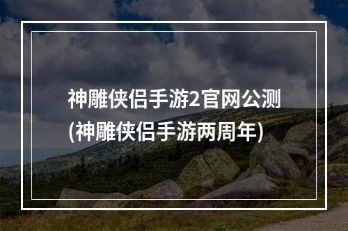 神雕侠侣手游2官网公测(神雕侠侣手游两周年)