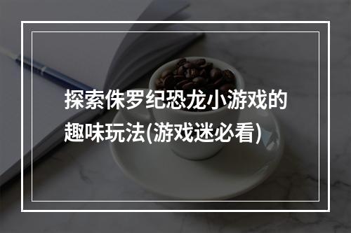 探索侏罗纪恐龙小游戏的趣味玩法(游戏迷必看)