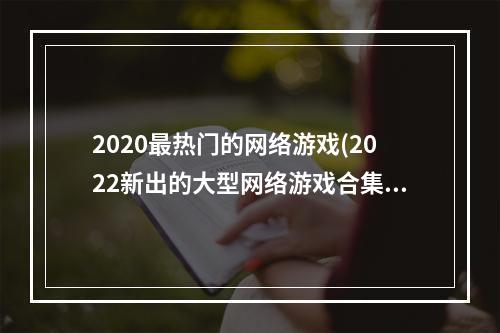 2020最热门的网络游戏(2022新出的大型网络游戏合集 最新大型网游推荐大全  )