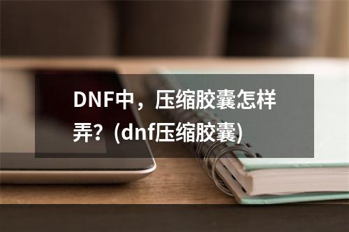 DNF中，压缩胶囊怎样弄？(dnf压缩胶囊)