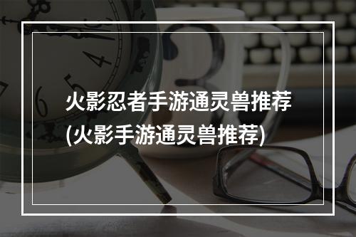 火影忍者手游通灵兽推荐(火影手游通灵兽推荐)