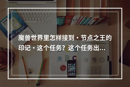 魔兽世界里怎样接到・节点之王的印记・这个任务？这个任务出什么东西？(节点的印记)