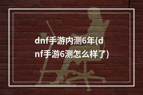 dnf手游内测6年(dnf手游6测怎么样了)