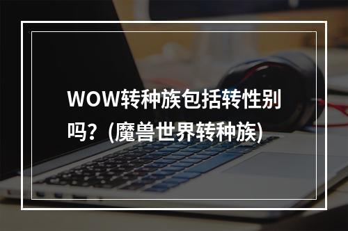 WOW转种族包括转性别吗？(魔兽世界转种族)