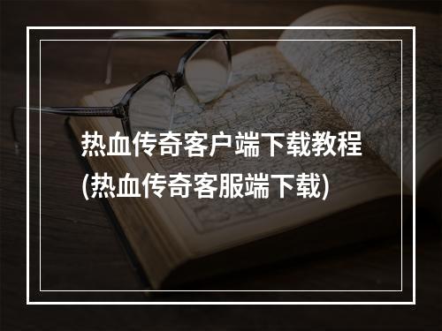 热血传奇客户端下载教程(热血传奇客服端下载)