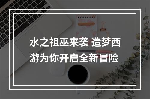 水之祖巫来袭 造梦西游为你开启全新冒险