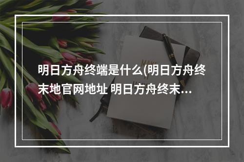 明日方舟终端是什么(明日方舟终末地官网地址 明日方舟终末地官网链接入口)