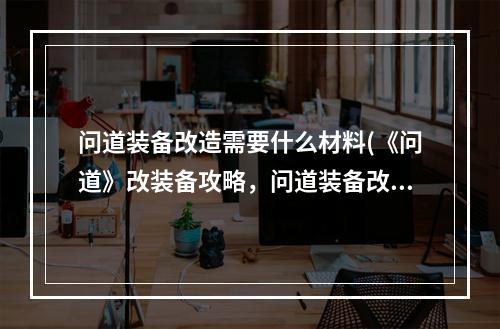 问道装备改造需要什么材料(《问道》改装备攻略，问道装备改造系统 装备改造怎么)