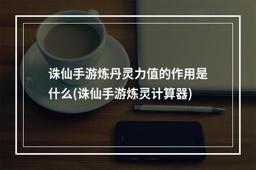 诛仙手游炼丹灵力值的作用是什么(诛仙手游炼灵计算器)