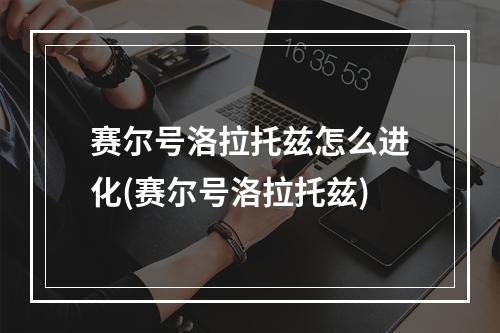 赛尔号洛拉托兹怎么进化(赛尔号洛拉托兹)