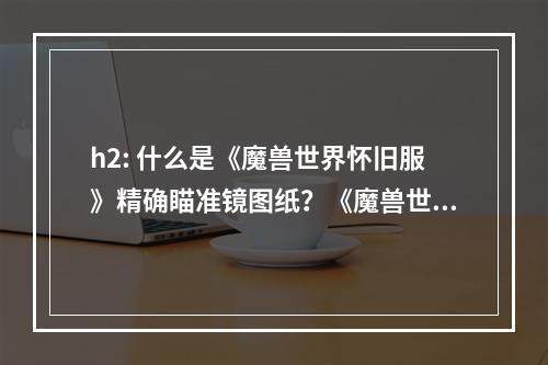 h2: 什么是《魔兽世界怀旧服》精确瞄准镜图纸？《魔兽世界怀旧服》精确瞄准镜图纸是一种可以制作精确瞄准镜的图纸。精确瞄准镜是一种便携式装置，使玩家在战斗中可以更