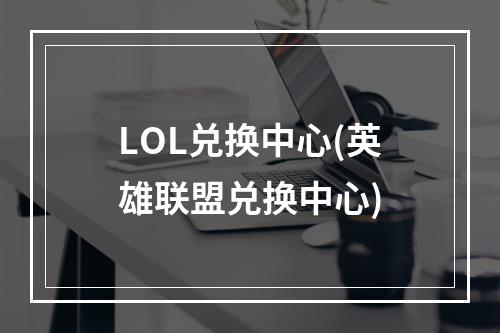 LOL兑换中心(英雄联盟兑换中心)