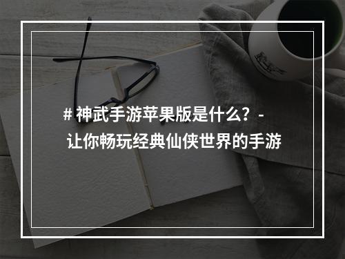 # 神武手游苹果版是什么？- 让你畅玩经典仙侠世界的手游