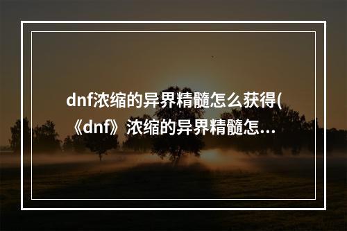 dnf浓缩的异界精髓怎么获得(《dnf》浓缩的异界精髓怎么得 浓缩的异界精髓获取途径 )