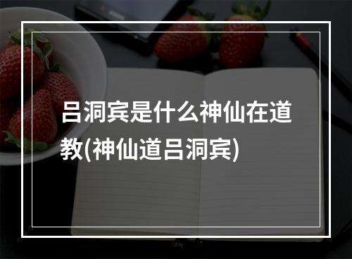 吕洞宾是什么神仙在道教(神仙道吕洞宾)