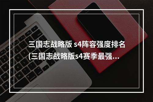 三国志战略版 s4阵容强度排名(三国志战略版s4赛季最强阵容s4阵容天梯图)