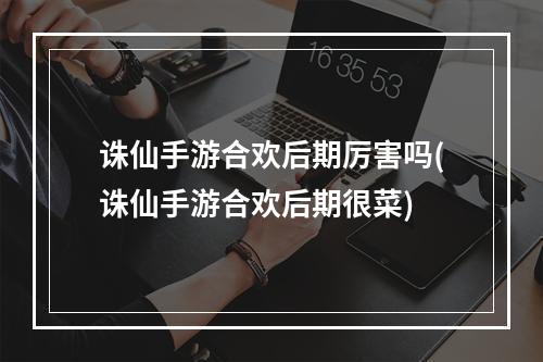 诛仙手游合欢后期厉害吗(诛仙手游合欢后期很菜)