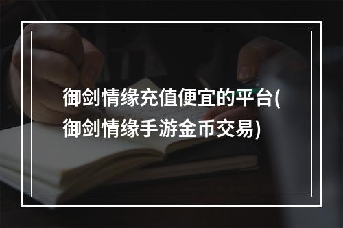 御剑情缘充值便宜的平台(御剑情缘手游金币交易)