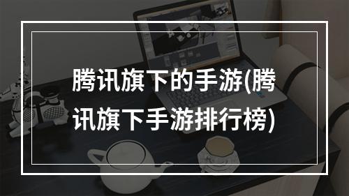 腾讯旗下的手游(腾讯旗下手游排行榜)