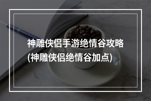 神雕侠侣手游绝情谷攻略(神雕侠侣绝情谷加点)