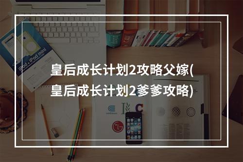 皇后成长计划2攻略父嫁(皇后成长计划2爹爹攻略)