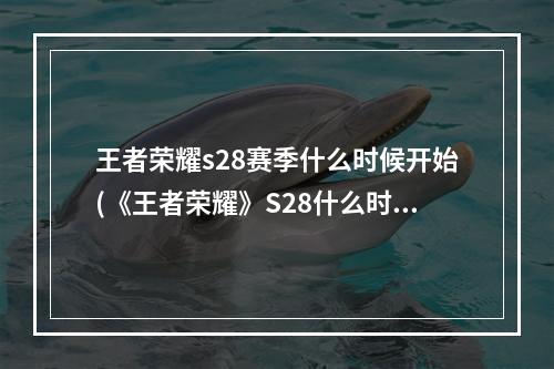 王者荣耀s28赛季什么时候开始(《王者荣耀》S28什么时候结束 S28赛季结束时间 王者荣耀 机游 )