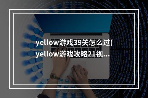 yellow游戏39关怎么过(yellow游戏攻略21视频)