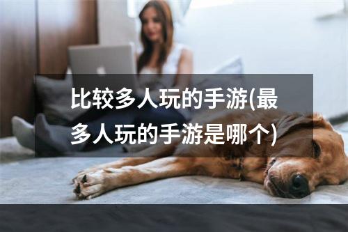 比较多人玩的手游(最多人玩的手游是哪个)