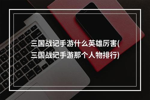 三国战记手游什么英雄厉害(三国战记手游那个人物排行)