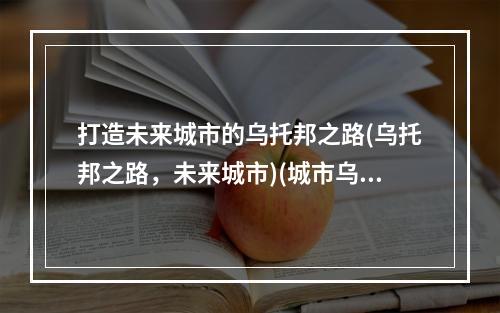 打造未来城市的乌托邦之路(乌托邦之路，未来城市)(城市乌托邦的未来探讨(城市乌托邦，未来探讨))