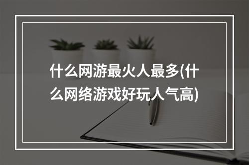 什么网游最火人最多(什么网络游戏好玩人气高)